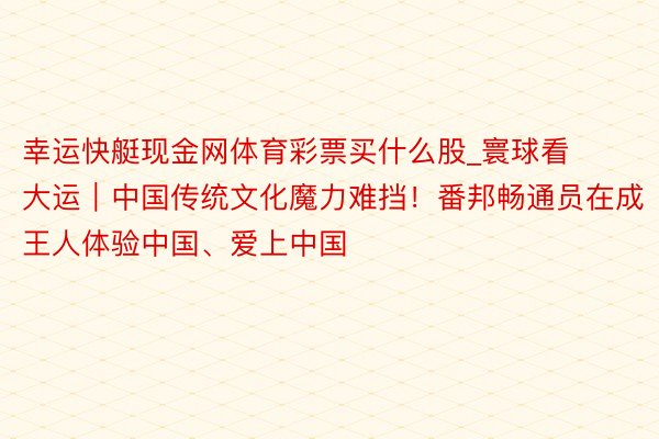 幸运快艇现金网体育彩票买什么股_寰球看大运｜中国传统文化魔力难挡！番邦畅通员在成王人体验中国、爱上中国