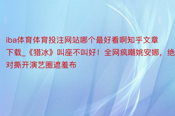 iba体育体育投注网站哪个最好看啊知乎文章下载_《猎冰》叫座不叫好！全网疯嘲姚安娜，绝对撕开演艺圈遮羞布