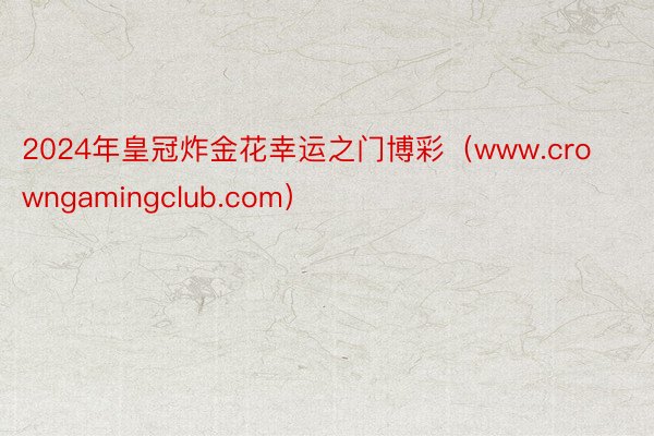 2024年皇冠炸金花幸运之门博彩（www.crowngamingclub.com）