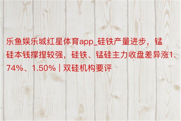 乐鱼娱乐城红星体育app_硅铁产量进步，锰硅本钱撑捏较强，硅铁、锰硅主力收盘差异涨1.74%、1.50% | 双硅机构要评