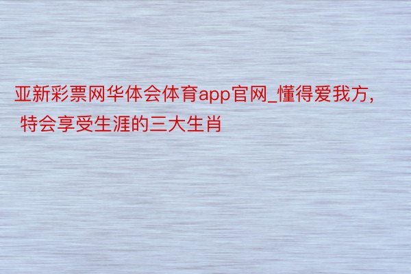 亚新彩票网华体会体育app官网_懂得爱我方, 特会享受生涯的三大生肖