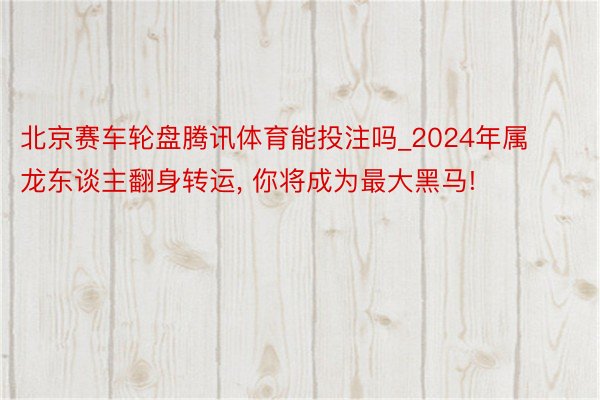 北京赛车轮盘腾讯体育能投注吗_2024年属龙东谈主翻身转运, 你将成为最大黑马!