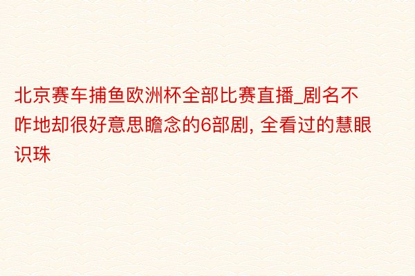 北京赛车捕鱼欧洲杯全部比赛直播_剧名不咋地却很好意思瞻念的6部剧, 全看过的慧眼识珠