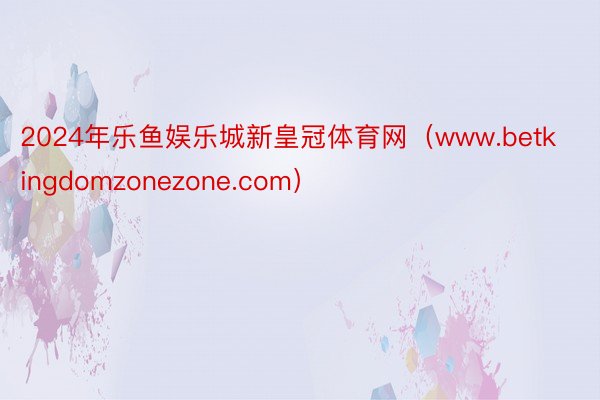 2024年乐鱼娱乐城新皇冠体育网（www.betkingdomzonezone.com）