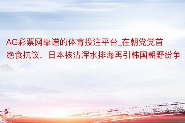 AG彩票网靠谱的体育投注平台_在朝党党首绝食抗议，日本核沾浑水排海再引韩国朝野纷争