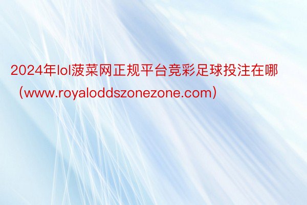 2024年lol菠菜网正规平台竞彩足球投注在哪（www.royaloddszonezone.com）