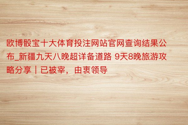 欧博骰宝十大体育投注网站官网查询结果公布_新疆九天八晚超详备道路 9天8晚旅游攻略分享｜已被宰，由衷领导