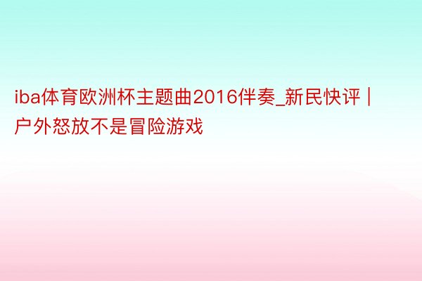 iba体育欧洲杯主题曲2016伴奏_新民快评 | 户外怒放不是冒险游戏