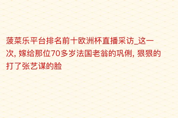 菠菜乐平台排名前十欧洲杯直播采访_这一次, 嫁给那位70多岁法国老翁的巩俐, 狠狠的打了张艺谋的脸