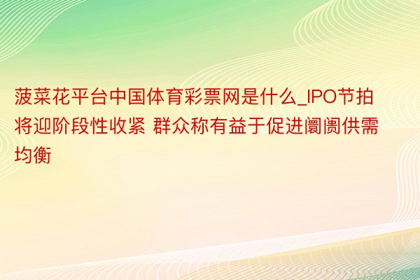 菠菜花平台中国体育彩票网是什么_IPO节拍将迎阶段性收紧 群众称有益于促进阛阓供需均衡