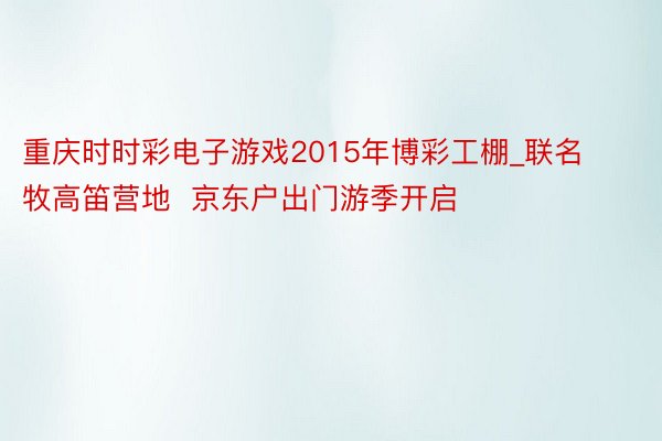 重庆时时彩电子游戏2015年博彩工棚_联名牧高笛营地  京东户出门游季开启