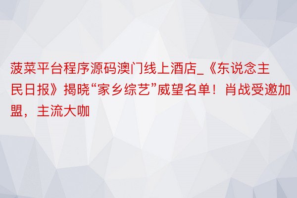 菠菜平台程序源码澳门线上酒店_《东说念主民日报》揭晓“家乡综艺”威望名单！肖战受邀加盟，主流大咖