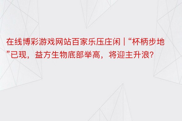 在线博彩游戏网站百家乐压庄闲 | “杯柄步地”已现，益方生物底部举高，将迎主升浪？