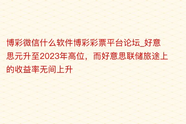 博彩微信什么软件博彩彩票平台论坛_好意思元升至2023年高位，而好意思联储旅途上的收益率无间上升