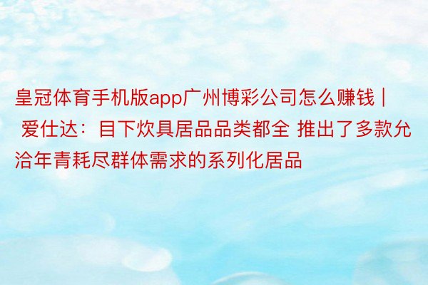 皇冠体育手机版app广州博彩公司怎么赚钱 | 爱仕达：目下炊具居品品类都全 推出了多款允洽年青耗尽群体需求的系列化居品